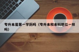 专升本是第一学历吗（专升本和本科地位一样吗）