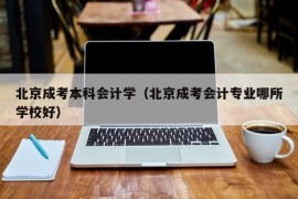 北京成考本科会计学（北京成考会计专业哪所学校好）