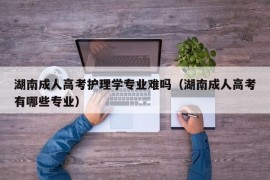 湖南成人高考护理学专业难吗（湖南成人高考有哪些专业）