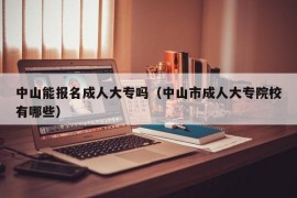 中山能报名成人大专吗（中山市成人大专院校有哪些）