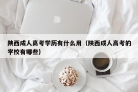 陕西成人高考学历有什么用（陕西成人高考的学校有哪些）