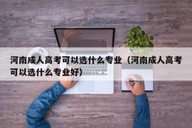 河南成人高考可以选什么专业（河南成人高考可以选什么专业好）