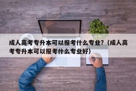 成人高考专升本可以报考什么专业?（成人高考专升本可以报考什么专业好）