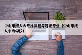 中山市成人大专推荐报考哪些专业（中山市成人中专学校）