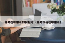 自考在哪报名如何报考（自考报名在哪报名）