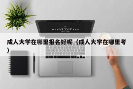 成人大学在哪里报名好呢（成人大学在哪里考）