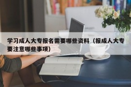 学习成人大专报名需要哪些资料（报成人大专要注意哪些事项）