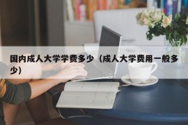 国内成人大学学费多少（成人大学费用一般多少）