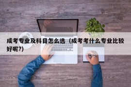 成考专业及科目怎么选（成考考什么专业比较好呢?）