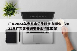 广东2024年专升本招生院校有哪些（2021年广东省普通专升本招生政策）