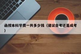 函授本科学费一共多少钱（建议自考还是成考）