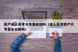 脱产成人高考大专算统招吗（成人高考脱产大专是全日制吗）