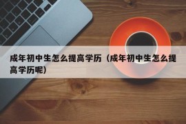 成年初中生怎么提高学历（成年初中生怎么提高学历呢）