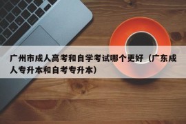 广州市成人高考和自学考试哪个更好（广东成人专升本和自考专升本）