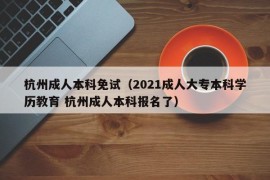 杭州成人本科免试（2021成人大专本科学历教育 杭州成人本科报名了）