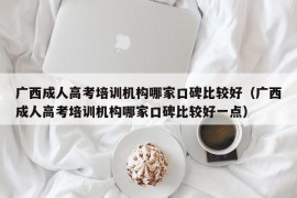 广西成人高考培训机构哪家口碑比较好（广西成人高考培训机构哪家口碑比较好一点）