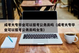 成考大专毕业可以报考公务员吗（成考大专毕业可以报考公务员吗女生）