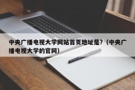 中央广播电视大学网站首页地址是?（中央广播电视大学的官网）