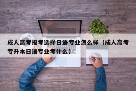 成人高考报考选择日语专业怎么样（成人高考专升本日语专业考什么）