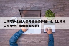 上海专升本成人高考补录条件是什么（上海成人高考专升本考哪些科目）