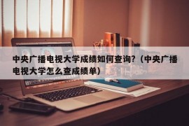 中央广播电视大学成绩如何查询?（中央广播电视大学怎么查成绩单）