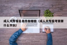 成人大专报名条件有哪些（成人大专报考需要什么学历）