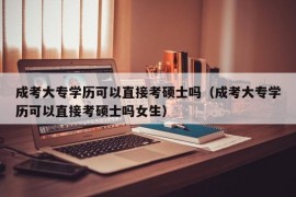 成考大专学历可以直接考硕士吗（成考大专学历可以直接考硕士吗女生）