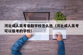 河北成人高考录取学校怎么选（河北成人高考可以报考的学校）