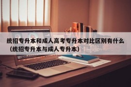 统招专升本和成人高考专升本对比区别有什么（统招专升本与成人专升本）