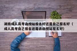 湖南成人高考函授站报名好还是自己报名好（成人高考自己报名还是去函授站报名好）