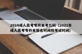 2024成人高考专升本考几科（2021年成人高考专升本报名时间和考试时间）