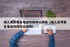 成人高考报名电话号码可以改吗（成人高考报名电话号码可以改吗）