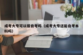 成考大专可以报自考吗（成考大专还能自考本科吗）