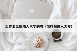 工作怎么报成人大学的呢（怎样报成人大专）