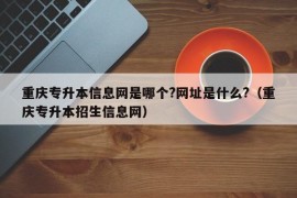 重庆专升本信息网是哪个?网址是什么?（重庆专升本招生信息网）