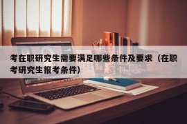 考在职研究生需要满足哪些条件及要求（在职考研究生报考条件）