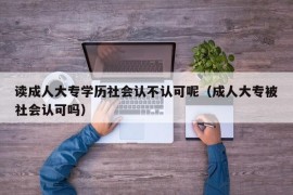 读成人大专学历社会认不认可呢（成人大专被社会认可吗）