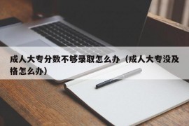 成人大专分数不够录取怎么办（成人大专没及格怎么办）