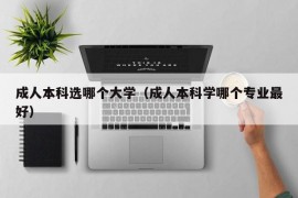 成人本科选哪个大学（成人本科学哪个专业最好）