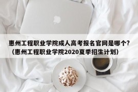 惠州工程职业学院成人高考报名官网是哪个?（惠州工程职业学院2020夏季招生计划）