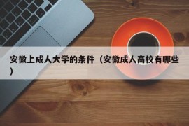 安徽上成人大学的条件（安徽成人高校有哪些）