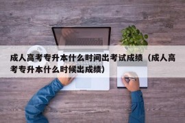 成人高考专升本什么时间出考试成绩（成人高考专升本什么时候出成绩）