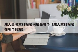 成人高考本科报名网址是哪个（成人本科报名在哪个网站）