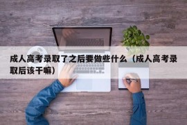 成人高考录取了之后要做些什么（成人高考录取后该干嘛）