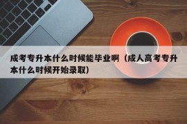 成考专升本什么时候能毕业啊（成人高考专升本什么时候开始录取）