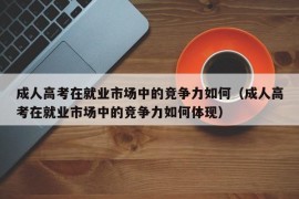 成人高考在就业市场中的竞争力如何（成人高考在就业市场中的竞争力如何体现）