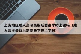 上海地区成人高考录取后要去学校上课吗（成人高考录取后需要去学校上学吗）