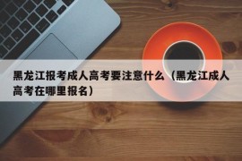 黑龙江报考成人高考要注意什么（黑龙江成人高考在哪里报名）