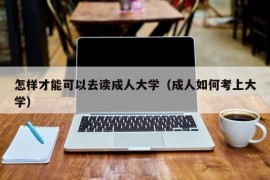 怎样才能可以去读成人大学（成人如何考上大学）