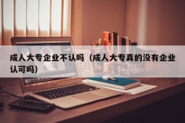 成人大专企业不认吗（成人大专真的没有企业认可吗）